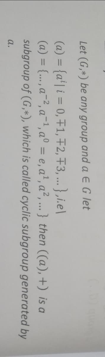 Let (G,*) be any group and a EG let
(a) = {a'| i = 0, F1, F2, +3, ... } ,i.e\
(a) = {.., a-2, a-1, a° = e, a', a², .} then ((a), +) is a
subgroup of (G,*), which is called cyclic subgroup generated by
%3D
a.
