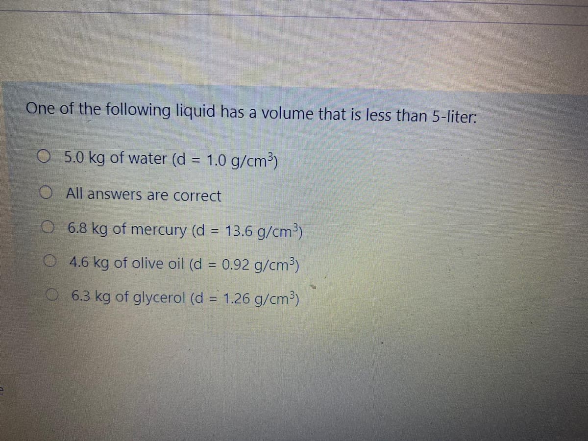 One of the following liquid has a volume that is less than 5-liter:
O 5.0 kg of water (d = 1.0 g/cm³)
O All answers are correct
O 6.8 kg of mercury (d = 13.6 g/cm³)
%3D
O4.6 kg of olive oil (d = 0.92 g/cm³)
O 6.3 kg of glycerol (d = 1.26 g/cm³)
