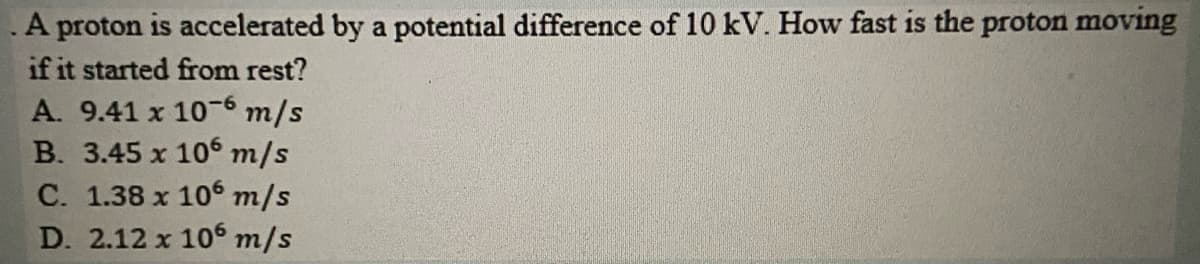 A proton is accelerated by a potential difference of 10 kV. How fast is the proton moving
if it started from rest?
A. 9.41 x 10-6 m/s
B. 3.45 x 10 m/s
C. 1.38 x 10 m/s
D. 2.12 x 106 m/s
