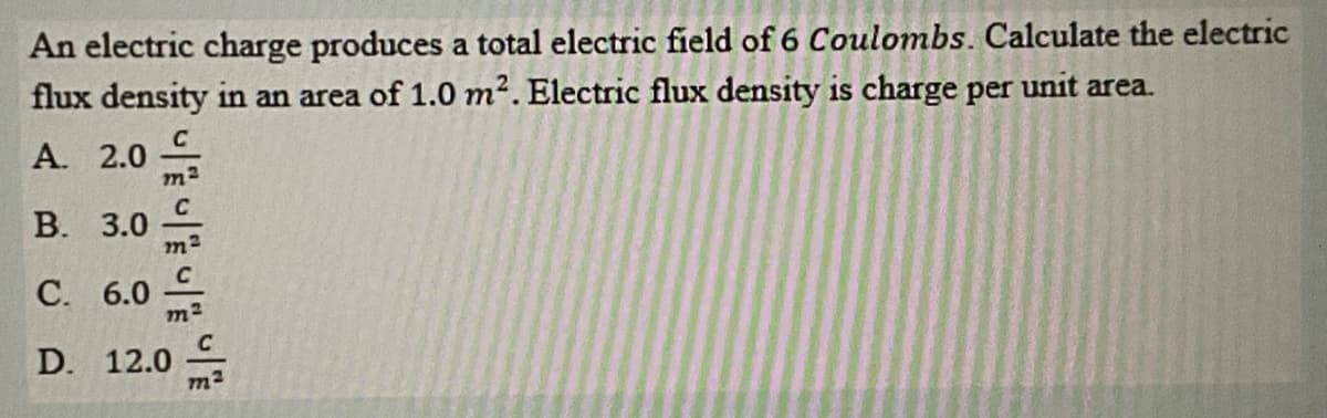 An electric charge produces a total electric field of 6 Coulombs. Calculate the electric
flux density in an area of 1.0 m2. Electric flux density is charge per unit area.
A. 2.0
m2
В. 3.0
С. 6.0
D. 12.0
m2
