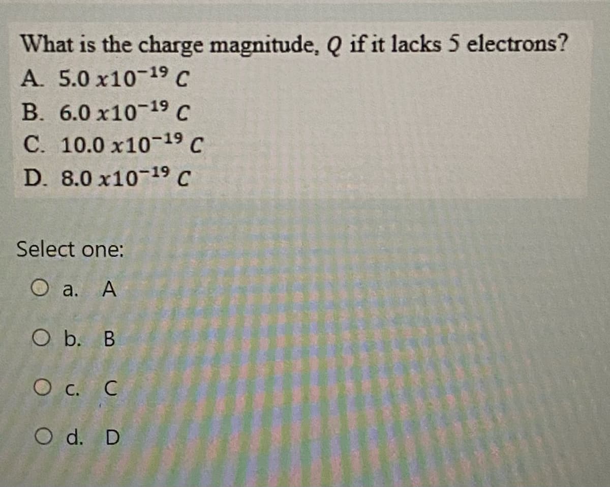 What is the charge magnitude, Q if it lacks 5 electrons?
A. 5.0 x10-19 C
B. 6.0 x10-19 C
C. 10.0 x10-19 C
D. 8.0 x10-19 C
Select one:
O a. A
O b. B
C
O d. D
