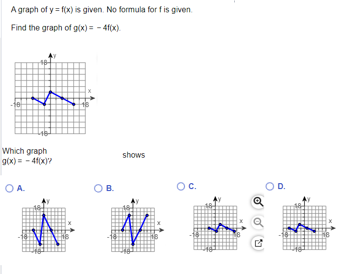 A graph of y = f(x) is given. No formula for f is given.
Find the graph of g(x) = -4f(x).
-18+
18
O A.
18
Which graph
g(x) = -4f(x)?
X
X
18
B.
shows
X
18
O C.
18
D.
X
18