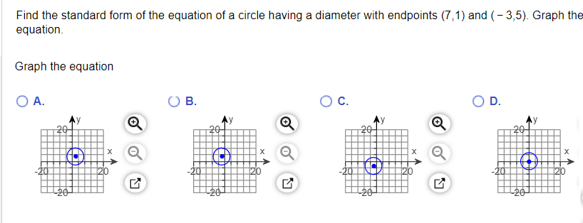 Find the standard form of the equation of a circle having a diameter with endpoints (7,1) and (-3,5). Graph the
equation.
Graph the equation
O A.
20
20
C
L
O B.
20
U
20
C
N
O C.
20
20
N
O D.
20
20
X