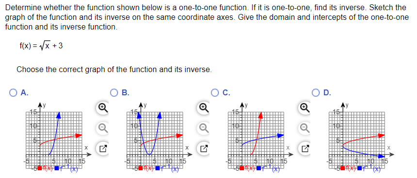 Determine whether the function shown below is a one-to-one function. If it is one-to-one, find its inverse. Sketch the
graph of the function and its inverse on the same coordinate axes. Give the domain and intercepts of the one-to-one
function and its inverse function.
f(x)=√√√x +3
Choose the correct graph of the function and its inverse.
A.
Q
B.
C.
D.
X