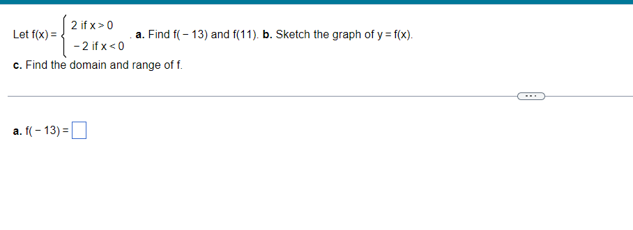 2 if x > 0
-2 if x < 0
c. Find the domain and
Let f(x) =
a. f(-13) =
a. Find f(-13) and f(11). b. Sketch the graph of y = f(x).
range of f.