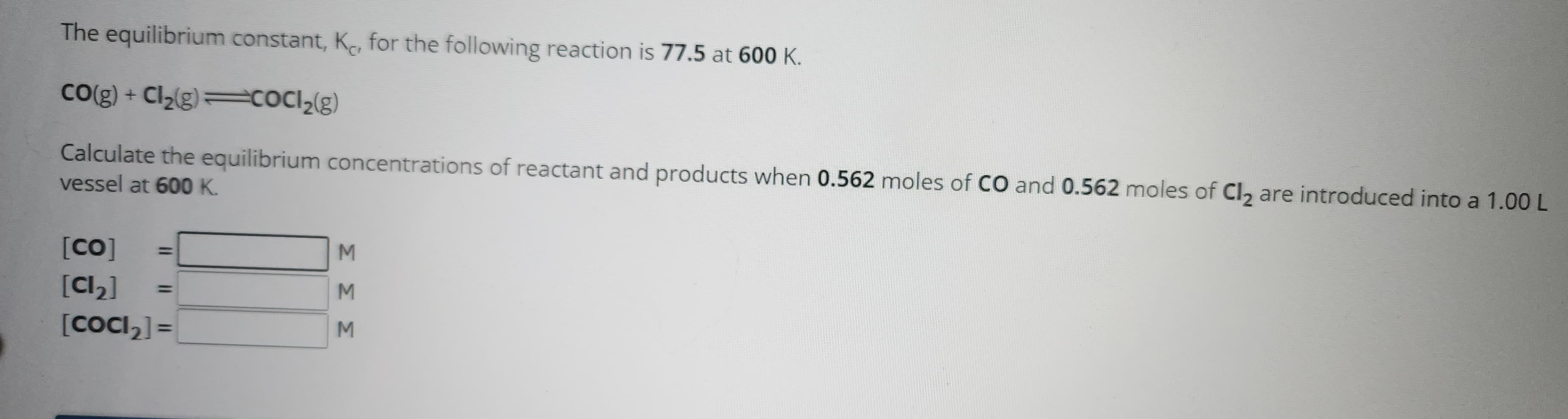 The equilibrium constant, K, for the following reaction is 77.5 at 600 K.
CO(g) + Cl₂(g) —cocl₂(g)
Calculate the equilibrium concentrations of reactant and products when 0.562 moles of CO and 0.562 moles of Cl₂ are introduced into a 1.00 L
vessel at 600 K.
[Co]
[Cl₂]
[CoCl₂] =
ΣΣΣ