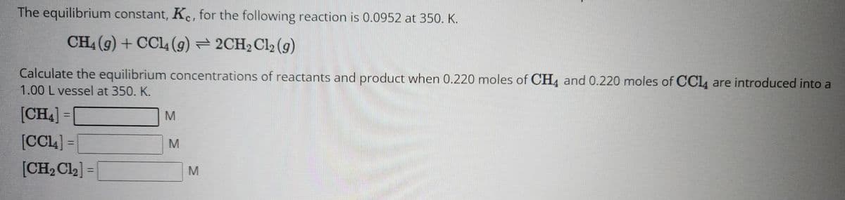 The equilibrium constant, Kc, for the following reaction is 0.0952 at 350. K.
CH4 (9) + CCl4 (9) 2CH₂ Cl2 (9)
Calculate the equilibrium concentrations of reactants and product when 0.220 moles of CH4 and 0.220 moles of CCl4 are introduced into a
1.00 L vessel at 350. K.
[CH4] =
[CCL]
[CH₂Cl₂] =
2
=
M
M
M