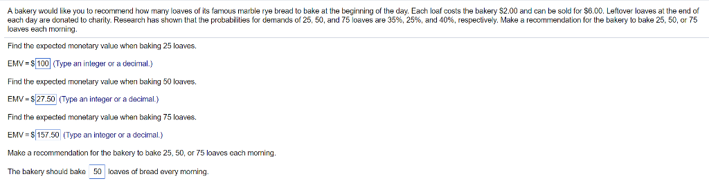 A bakery would like you to recommend how many loaves of its famous marble rye bread to bake at the beginning of the day. Each loaf costs the bakery $2.00 and can be sold for $6.00. Leftover loaves at the end of
each day are donated to charity. Research has shown that the probabilities for demands of 25, 50, and 75 loaves are 35%, 25%, and 40%, respectively. Make a recommendation for the bakery to bake 25, 50, or 75
loaves each morning.
Find the expected monetary value when baking 25 loaves.
EMV = $ 100 (Type an integer or a decimal.)
Find the expected monetary value when baking 50 loaves.
EMV = $27.50 (Type an integer or a decimal.)
Find the expected monetary value when baking 75 loaves.
EMV $157.50 (Type an integer or a decimal.)
Make a recommendation for the bakery to bake 25, 50, or 75 loaves each moming.
The bakery should bake 50 loaves of bread every moming.