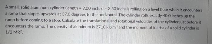 A small, solid aluminum cylinder (length = 9.00 inch, d = 3.50 inch) is rolling on a level floor when it encounters
a ramp that slopes upwards at 37.0 degrees to the horizontal. The cylinder rolls exactly 40.0 inches up the
ramp before coming to a stop. Calculate the translational and rotational velocities of the cylinder just before it
encounters the ramp. The density of aluminum is 2710 kg/m3 and the moment of inertia of a solid cylinder is
1/2 MR2.