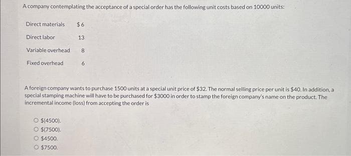 A company contemplating the acceptance of a special order has the following unit costs based on 10000 units:
Direct materials $6
Direct labor
Variable overhead
Fixed overhead
O $(4500).
$(7500).
13
O $4500.
$7500.
8
A foreign company wants to purchase 1500 units at a special unit price of $32. The normal selling price per unit is $40. In addition, a
special stamping machine will have to be purchased for $3000 in order to stamp the foreign company's name on the product. The
incremental income (loss) from accepting the order is
6