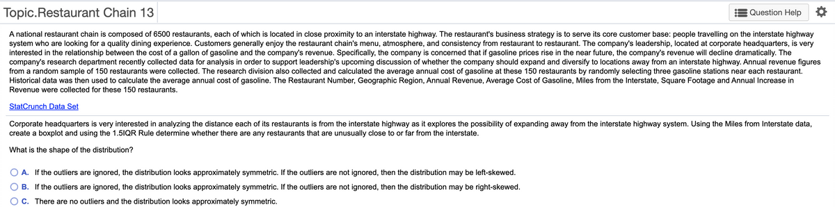 Topic. Restaurant Chain 13
Question Help *
A national restaurant chain is composed of 6500 restaurants, each of which is located in close proximity to an interstate highway. The restaurant's business strategy is to serve its core customer base: people travelling on the interstate highway
system who are looking for a quality dining experience. Customers generally enjoy the restaurant chain's menu, atmosphere, and consistency from restaurant to restaurant. The company's leadership, located at corporate headquarters, is very
interested in the relationship between the cost of a gallon of gasoline and the company's revenue. Specifically, the company is concerned that if gasoline prices rise in the near future, the company's revenue will decline dramatically. The
company's research department recently collected data for analysis in order to support leadership's upcoming discussion of whether the company should expand and diversify to locations away from an interstate highway. Annual revenue figures
from a random sample of 150 restaurants were collected. The research division also collected and calculated the average annual cost of gasoline at these 150 restaurants by randomly selecting three gasoline stations near each restaurant.
Historical data was then used to calculate the average annual cost of gasoline. The Restaurant Number, Geographic Region, Annual Revenue, Average Cost of Gasoline, Miles from the Interstate, Square Footage and Annual Increase in
Revenue were collected for these 150 restaurants.
StatCrunch Data Set
Corporate headquarters is very interested in analyzing the distance each of its restaurants is from the interstate highway as it explores the possibility of expanding away from the interstate highway system. Using the Miles from Interstate data,
create a boxplot and using the 1.5IQR Rule determine whether there are any restaurants that are unusually close to or far from the interstate.
What is the shape of the distribution?
A. If the outliers are ignored, the distribution looks approximately symmetric. If the outliers are not ignored, then the distribution may be left-skewed.
B. If the outliers are ignored, the distribution looks approximately symmetric. If the outliers are not ignored, then the distribution may be right-skewed.
C. There are no outliers and the distribution looks approximately symmetric.