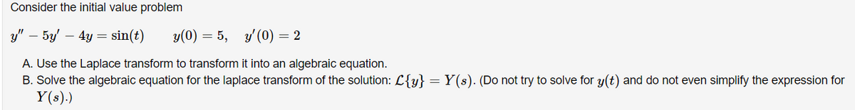 Consider the initial value problem
y" – 5y' – 4y = sin(t)
y(0) = 5,
y' (0) = 2
A. Use the Laplace transform to transform it into an algebraic equation.
B. Solve the algebraic equation for the laplace transform of the solution: L{y} =
Y(s).)
Y(s). (Do not try to solve for y(t) and do not even simplify the expression for
