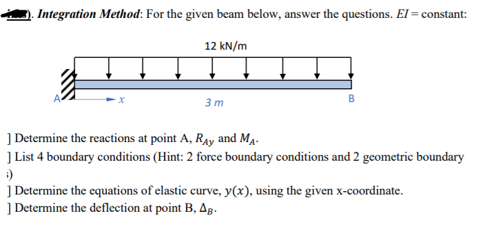 Integration Method: For the given beam below, answer the questions. El = constant:
12 kN/m
3 m
| Determine the reactions at point A, Ray and MĄ.
] List 4 boundary conditions (Hint: 2 force boundary conditions and 2 geometric boundary
| Determine the equations of elastic curve, y(x), using the given x-coordinate.
| Determine the deflection at point B, Ag.
