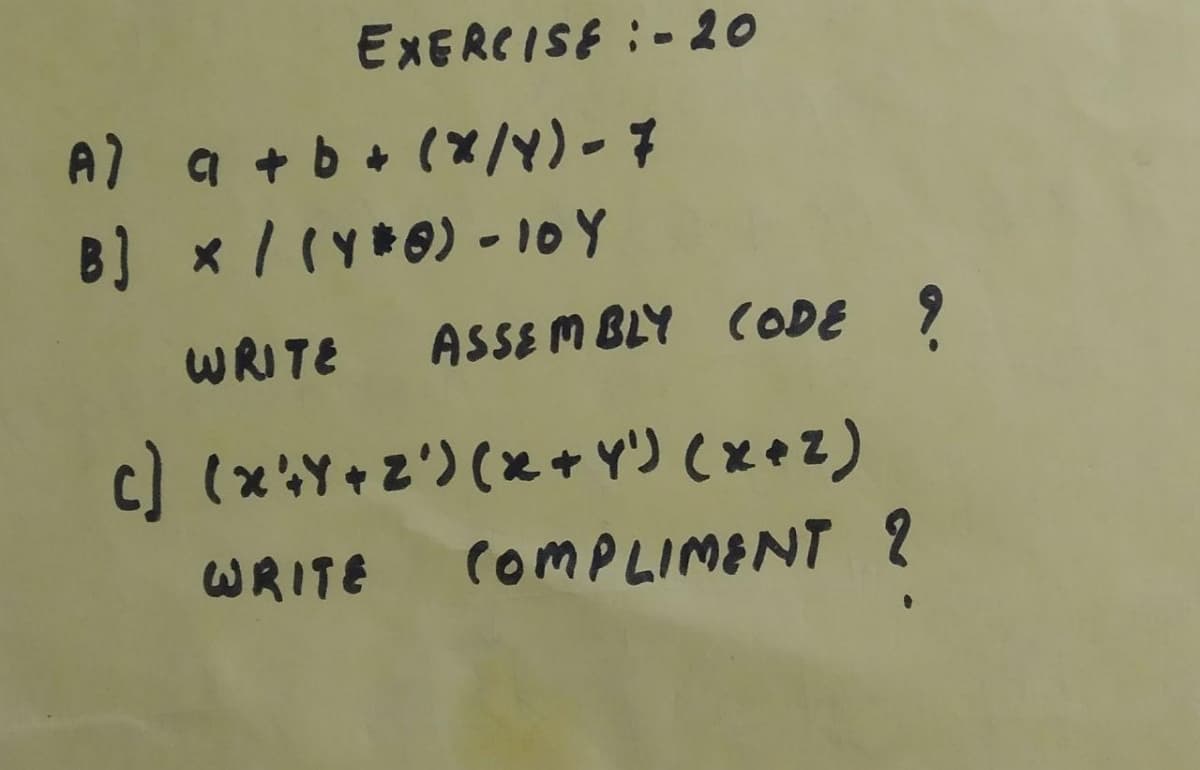 EXERCISE :- 20
A) a + b+ (x/Y)-7
B) x/(y*0) - 10Y
WRITE ASSE Mm BLY CODE 9
c) (xY+z') (x+ Y') (xez)
WRITE COMPLIMENT ?
