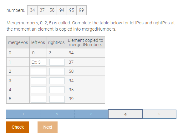 numbers: 34 37 58 94 95 99
Merge(numbers, 0, 2, 5) is called. Complete the table below for leftPos and rightPos at
the moment an element is copied into mergedNumbers.
mergePos leftPos rightPos Element copied to
mergedNumbers
3
34
1
Ex: 3
37
58
94
4
95
99
4
Check
Next
2.
LO
