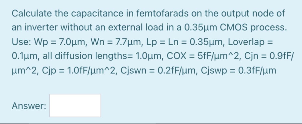 Calculate the capacitance in femtofarads on the output node of
an inverter without an external load in a 0.35µm CMOS process.
Use: Wp = 7.0µm, Wn = 7.7µm, Lp = Ln = 0.35µm, Loverlap =
0.1µm, all diffusion lengths= 1.0µm, COX = 5fF/lµm^2, Cjn = 0.9fF/
%3D
%3D
%3D
%3D
%3D
%3D
um^2, Cjp = 1.0fF/µm^2, Cjswn = 0.2fF/µm, Cjswp = 0.3fF/µm
%3D
Answer:
