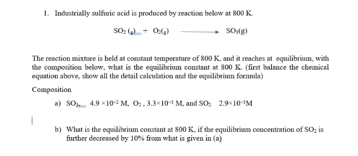 1. Industrially sulfuric acid is produced by reaction below at 800 K.
SO2 (2)_ + O2(g)
SO:(g)
The reaction mixture is held at constant temperature of 800 K, and it reaches at equilibrium, with
the composition below, what is the equilibrium constant at 800 K. (first balance the chemical
equation above, show all the detail calculation and the equilibrium formula)
Composition
a) SO3,_ 4.9 x10-2 M, O2 , 3.3×10-3 M, and SO2 2.9×10-³M
b) What is the equilibrium constant at 800 K, if the equilibrium concentration of SO2 is
further decreased by 10% from what is given in (a)
