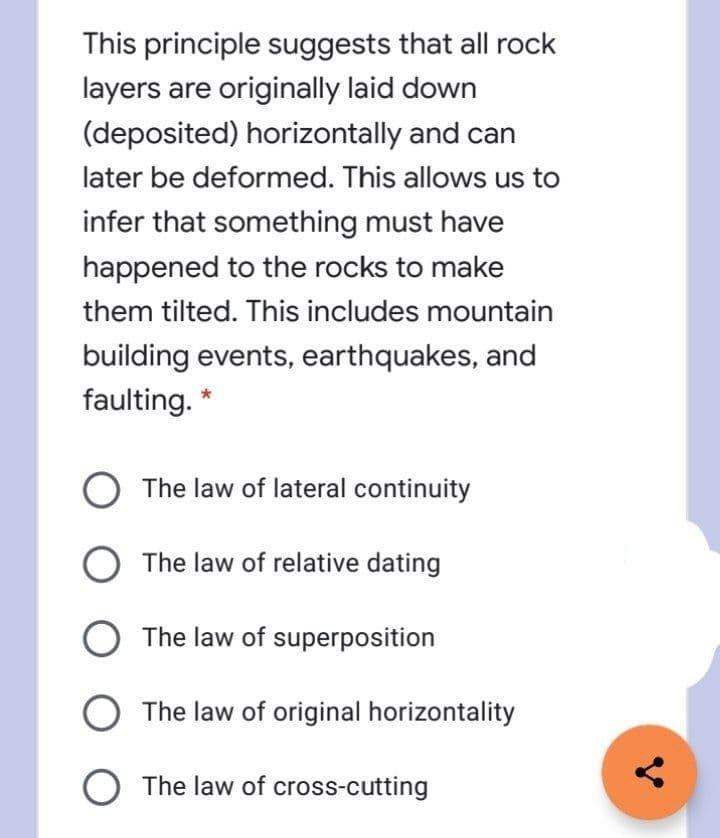 This principle suggests that all rock
layers are originally laid down
(deposited) horizontally and can
later be deformed. This allows us to
infer that something must have
happened to the rocks to make
them tilted. This includes mountain
building events, earthquakes, and
faulting.
The law of lateral continuity
The law of relative dating
The law of superposition
The law of original horizontality
O The law of cross-cutting
