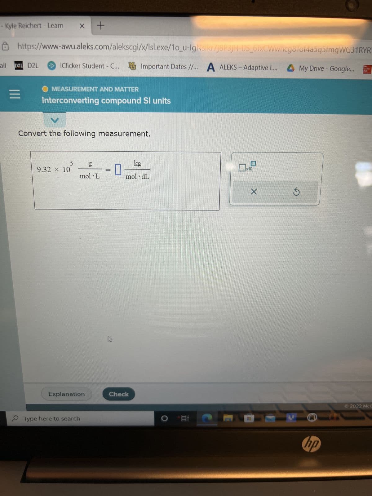 Kyle Reichert - Learn X +
ail
https://www-awu.aleks.com/alekscgi/x/Isl.exe/1o_u-IgNslkr7j8P3jH-IJS_6JxCWwncg8Tof4a5q5fmgWG31RYR
iClicker Student - C... Important Dates //... A ALEKS- Adaptive L... My Drive - Google...
D21 D2L
=
MEASUREMENT AND MATTER
Interconverting compound Sl units
V
Convert the following measurement.
5
9.32 × 10
g
mol L
Explanation
Type here to search
benestand
kg
moldL
Check
AN
Ох
X
S
hp
Ⓒ2022 McG