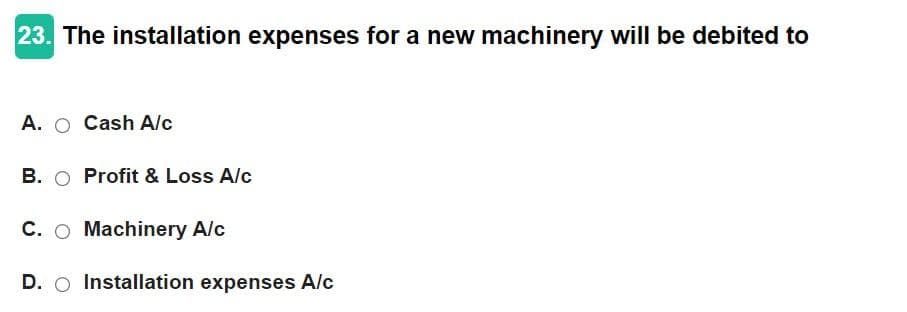 23. The installation expenses for a new machinery will be debited to
A. O Cash A/c
B. ○ Profit & Loss A/c
C. O Machinery A/c
D. O Installation expenses A/c