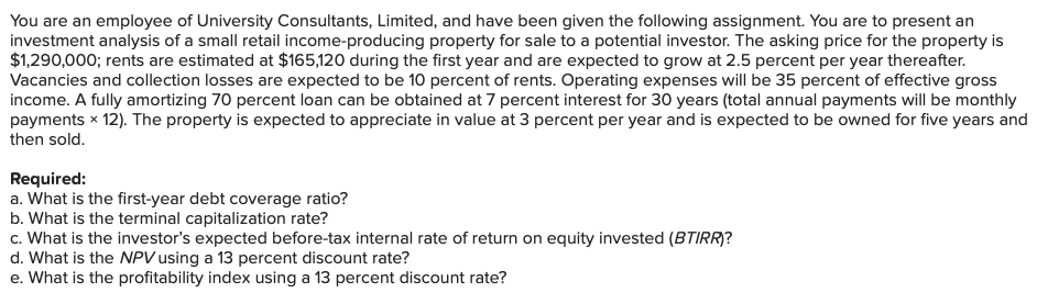 You are an employee of University Consultants, Limited, and have been given the following assignment. You are to present an
investment analysis of a small retail income-producing property for sale to a potential investor. The asking price for the property is
$1,290,000; rents are estimated at $165,120 during the first year and are expected to grow at 2.5 percent per year thereafter.
Vacancies and collection losses are expected to be 10 percent of rents. Operating expenses will be 35 percent of effective gross
income. A fully amortizing 70 percent loan can be obtained at 7 percent interest for 30 years (total annual payments will be monthly
payments × 12). The property is expected to appreciate in value at 3 percent per year and is expected to be owned for five years and
then sold.
Required:
a. What is the first-year debt coverage ratio?
b. What is the terminal capitalization rate?
c. What is the investor's expected before-tax internal rate of return on equity invested (BTIRR)?
d. What is the NPV using a 13 percent discount rate?
e. What is the profitability index using a 13 percent discount rate?