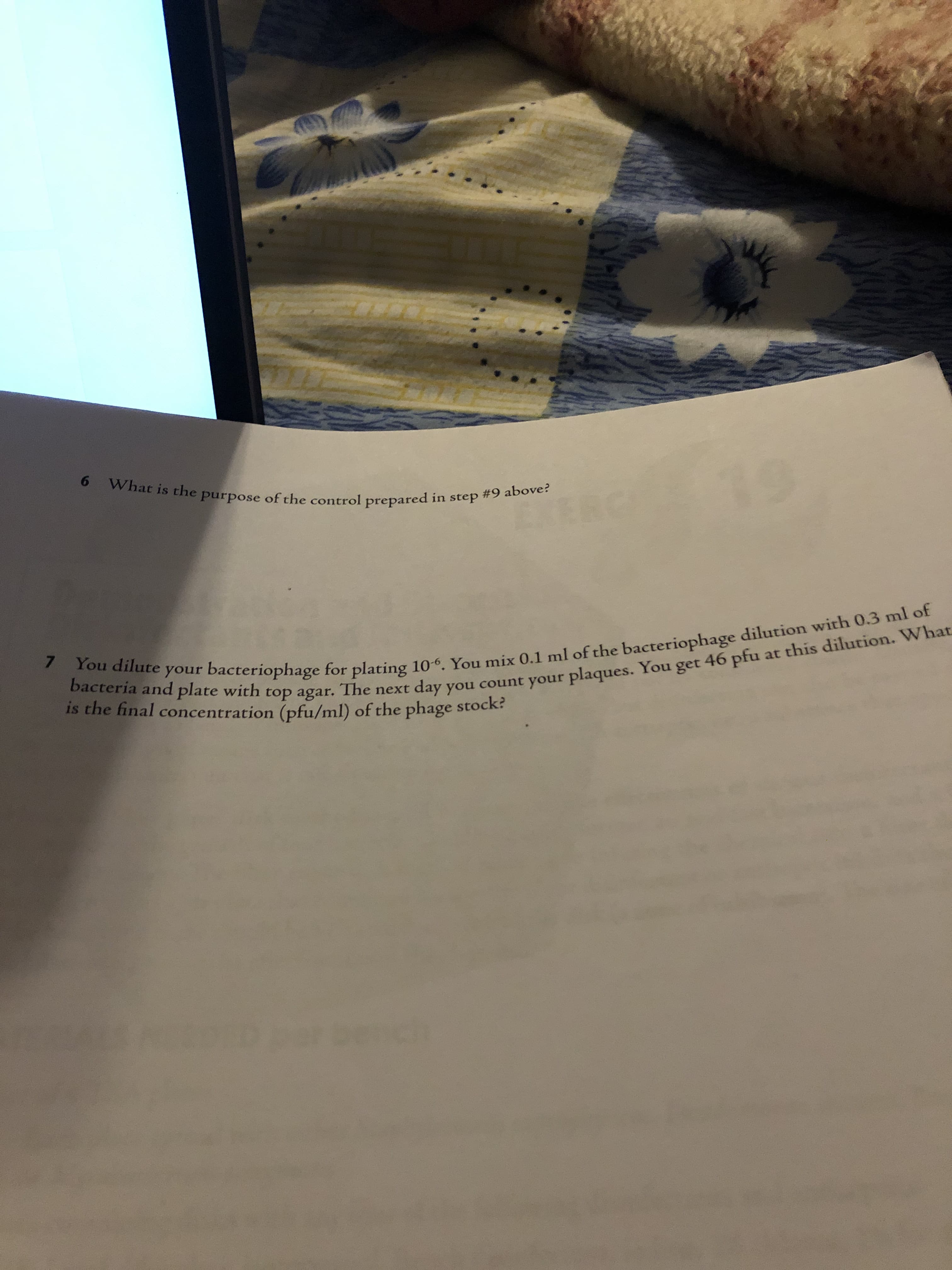6 What is the purpose of the control prepared in step #9 above?
EXERC
7 You dilute your bacteriophage for plating 10-6. You mix 0.1 ml of the bacteriophage dilution with 0.3 ml of
bacteria and plate with top agar. The next day you count your plaques. You get 46 pfu
is the final concentration (pfu/ml) of the phage stock?
at this dilution. What
