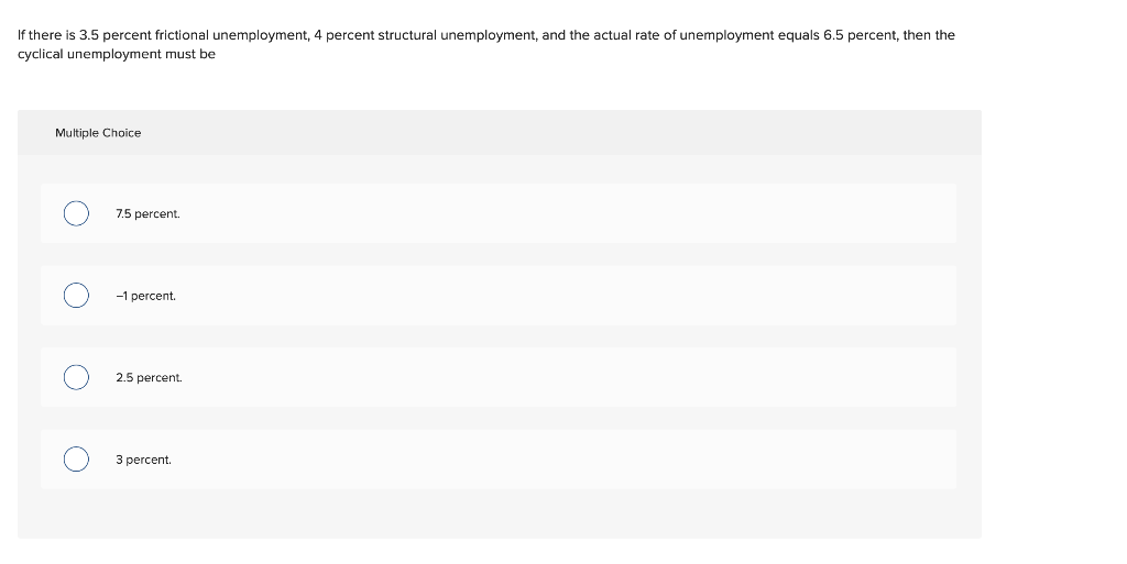 If there is 3.5 percent frictional unemployment, 4 percent structural unemployment, and the actual rate of unemployment equals 6.5 percent, then the
cyclical unemployment must be
Multiple Choice
7.5 percent.
-1 percent.
2.5 percent.
3 percent.
