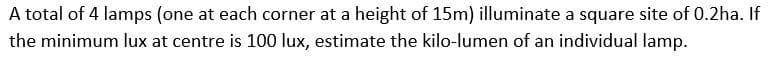 A total of 4 lamps (one at each corner at a height of 15m) illuminate a square site of 0.2ha. If
the minimum lux at centre is 100 lux, estimate the kilo-lumen of an individual lamp.