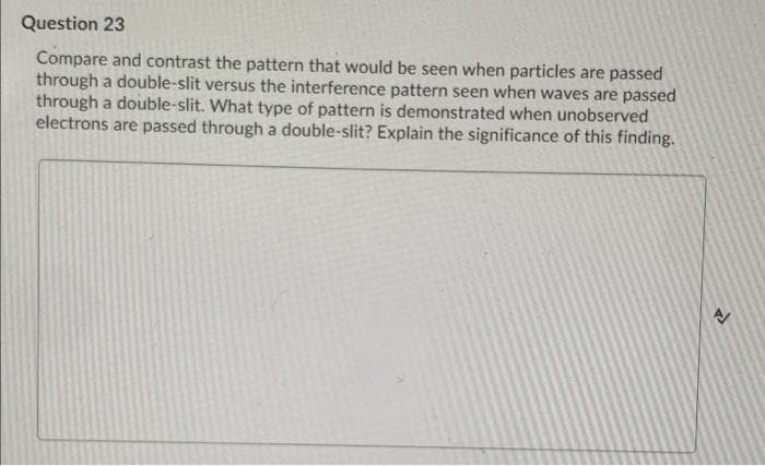 Question 23
Compare and contrast the pattern that would be seen when particles are passed
through a double-slit versus the interference pattern seen when waves are passed
through a double-slit. What type of pattern is demonstrated when unobserved
electrons are passed through a double-slit? Explain the significance of this finding.
