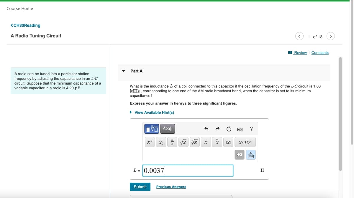 Course Home
<CH30Reading
A Radio Tuning Circuit
11 of 13
I Review I Constants
Part A
A radio can be tuned into a particular station
frequency by adjusting the capacitance in an L-C
circuit. Suppose that the minimum capacitance of a
variable capacitor in a radio is 4.20 pF .
What is the inductance L of a coil connected to this capacitor if the oscillation frequency of the L-C circuit is 1.63
MHz , corresponding to one end of the AM radio broadcast band, when the capacitor is set to its minimum
capacitance?
Express your answer in henrys to three significant figures.
• View Available Hint(s)
X,
X•10"
X
L = 0.0037
H
Submit
Previous Answers
