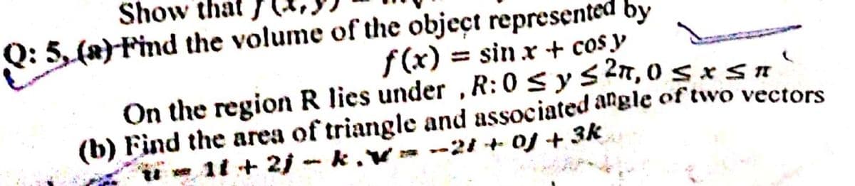 Show that
Q: 5, (x)Find the volume of the object represented by
f(x) = sin x + cos y
On the region R lies under , R:0 sys 2n, 05 xsn
(b) Find the area of triangle and associated angle of two vectors
11 + 2j - k ,v * --21 OJ + 3k
