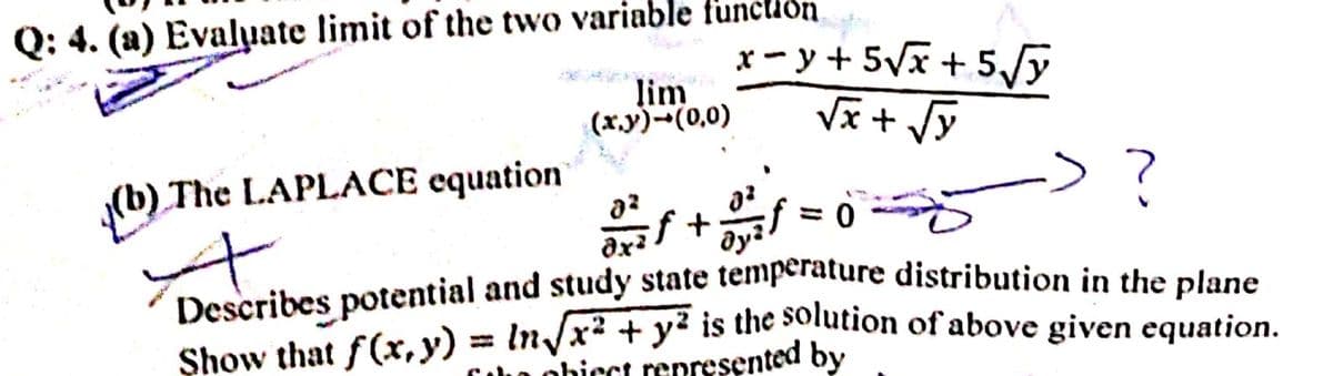 Q: 4. (a) Evaluate limit of the two variable funclion.
x- y + 5Vx + 5y
lim
(x.y)-(0,0)
The LAPLACE equation
arif+ ミ0
Describes potential and study state temperature distribution in the plane
Show that f(x,y) = In/x² + y² is the solution of above given equation.
= 0
ohicct represented by
