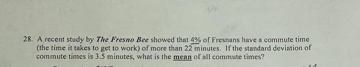 28. A recent study by The Fresno Bee showed that 4% of Fresnans have a commute time
(the time it takes to get to work) of more than 22 minutes. If the standard deviation of
commute times is 3.5 minutes, what is the mean of all commute times?