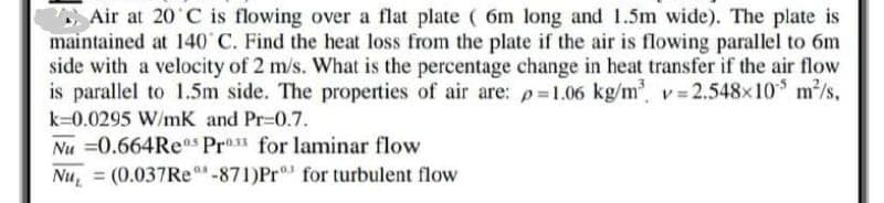 Air at 20 C is flowing over a flat plate ( 6m long and 1.5m wide). The plate is
maintained at 140 C. Find the heat loss from the plate if the air is flowing parallel to 6m
side with a velocity of 2 m/s. What is the percentage change in heat transfer if the air flow
is parallel to 1.5m side. The properties of air are: p=1.06 kg/m v 2.548x10 m/s,
k=0.0295 W/mK and Pr-0.7.
Nu =0.664Res Pr1 for laminar flow
Nu, = (0.037RE-871)Pr for turbulent flow
