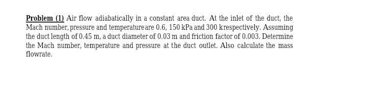 Problem (1) Air flow adiabatically in a constant area duct. At the inlet of the duct, the
Mach number, pressure and temperature are 0.6, 150 kPa and 300 krespectively. Assuming
the duct length of 0.45 m, a duct diameter of 0.03 m and friction factor of 0.003. Determine
the Mach number, temperature and pressure at the duct outlet. Also calculate the mass
flowrate.
