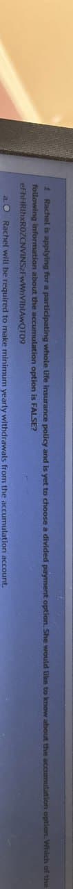 1 Rachel is applying for a participating whole life insurance policy and is yet to choose a divided payment option. She would like to know about the accumulation option. Which of the
following information about the accumulation option is FALSE?
eFhHRIhxROZCNVINSZFWWnViblAwQT09
a. O Rachel will be required to make minimum yearly withdrawals from the accumulation account.