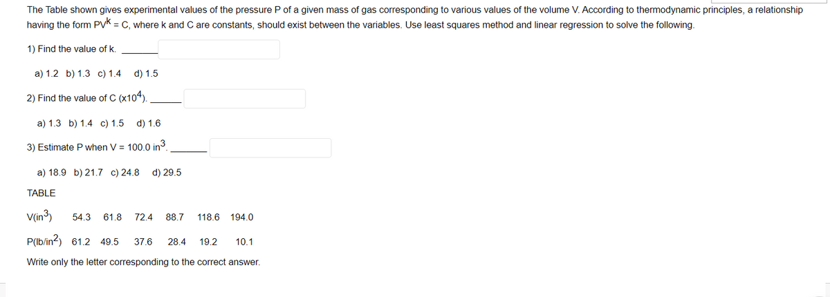 The Table shown gives experimental values of the pressure P of a given mass of gas corresponding to various values of the volume V. According to thermodynamic principles, a relationship
having the form PVK = C, where k and C are constants, should exist between the variables. Use least squares method and linear regression to solve the following.
1) Find the value of k.
a) 1.2 b) 1.3 c) 1.4 d) 1.5
2) Find the value of C (x104).
a) 1.3 b) 1.4 c) 1.5
d) 1.6
3) Estimate P when V = 100.0 in
a) 18.9 b) 21.7 c) 24.8 d) 29.5
TABLE
V(in³)
54.3
61.8
72.4
88.7
118.6
194.0
P(lb/in?) 61.2 49.5
37.6
28.4
10.1
19.2
Write only the letter corresponding to the correct answer.
