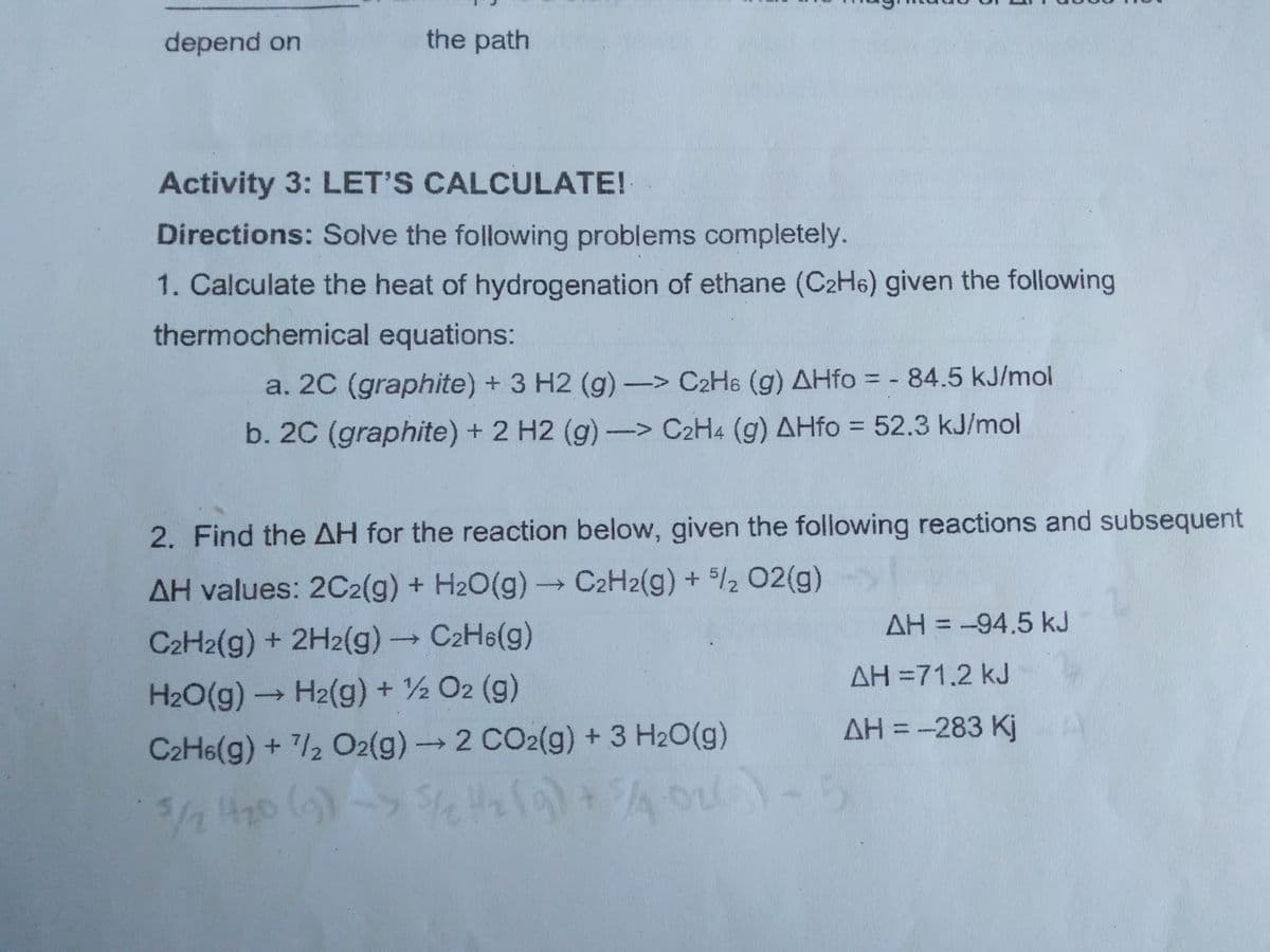 depend on
the path
Activity 3: LET'S CALCULATE!
Directions: Solve the following problems completely.
1. Calculate the heat of hydrogenation of ethane (C2H6) given the following
thermochemical equations:
a. 20 (graphite) + 3 H2 (g) -> C2H6 (g) AHfo = - 84.5 kJ/mol
b. 2C (graphite) + 2 H2 (g) -> C2H4 (g) AHfo = 52.3 kJ/mol
2. Find the AH for the reaction below, given the following reactions and subsequent
AH values: 2C2(g) + H2O(g)- C2H2(g) + 5/2 2(g)
AH = -94.5 kJ
C2H2(g) + 2H2(g) C2H6(g)
AH =71.2 kJ
H20(g)→ H2(g) + ½ O2 (g)
AH = -283 Kj
C2H6(g) + /2 O2(g)→2 CO2(g) + 3 H20(g)
