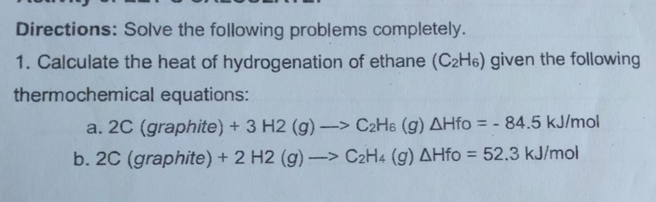 Directions: Solve the following problems completely.
1. Calculate the heat of hydrogenation of ethane (C2H6) given the following
thermochemical equations:
a. 20 (graphite) + 3 H2 (g)-> C2H6 (g) AHfo = - 84.5 kJ/mol
%3D
b. 2C (graphite) + 2 H2 (g)-> C2H4 (g) AHfo = 52.3 kJ/mol
%3D
