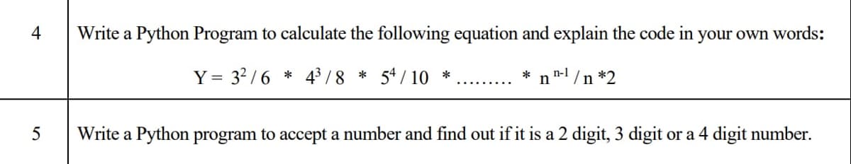 4
Write a Python Program to calculate the following equation and explain the code in your own words:
Y =
= 32 /6 * 43/8 * 54 / 10 *
* n"-l /n *2
Write a Python program to accept a number and find out if it is a 2 digit, 3 digit or a 4 digit number.
