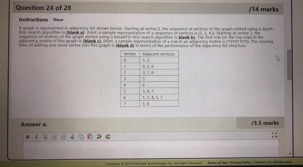 Question 24 of 28
/14 marks
Instructions Show
A graph is represented in adjacency list shown below. Starting at vertex 2, the sequence of vertices of the graph visited using a depth-
first-search algorithm is (blank a) (Hint: a sample representation of a sequence of vertices is (2, 3, 4.)). Starting at vertex 3, the
sequence of vertices of the graph visited using a breadTH-first-search algorithm is blank b). The first row (or the top row) in the
adjacency matrix of this graph is (blank c). (Hint: a sample representation of a row in an adjacency matrix is (10101101)). The running
time of adding one more vertex into this graph is (blank d) in terms of the performance of the adjacency list structure.
Vertex
Adjacent vertices
1, 2
0, 2, 6
0, 1, 6
1
2
4.
3, 6, 7
1, 2, 4, 5, 7
7
5, 6
Answer a.
/3.5 marks
BIUEE & D
Copyright © 2019 FastTrack Technologies Inc. All Rights Reserved.
Terms of Use | Privacy Policy | Contact Us| Attributions
