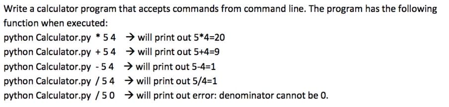 Write a calculator program that accepts commands from command line. The program has the following
function when executed:
python Calculator.py * 54 → will print out 5*4=20
python Calculator.py +54 → will print out 5+4=9
python Calculator.py - 54 > will print out 5-4=1
python Calculator.py /54 → will print out 5/4=1
python Calculator.py /50 will print out error: denominator cannot be 0.
