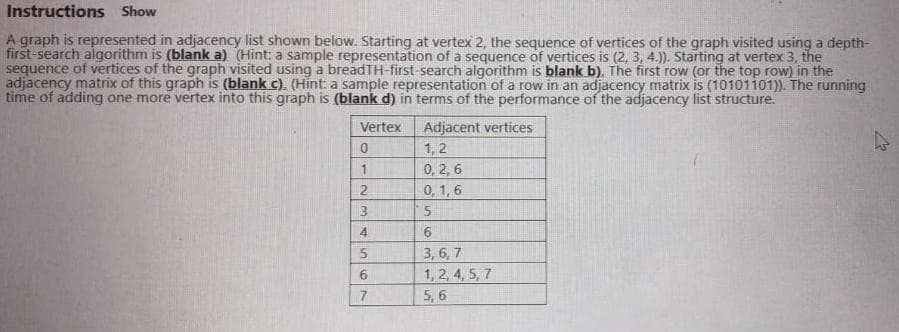 Instructions Show
A graph is represented in adjacency list shown below. Starting at vertex 2, the sequence of vertices of the graph visited using a depth-
first-search algorithm is (blank a) (Hint: a sample representation of a sequence of vertices is (2, 3, 4.)). Starting at vertex 3, the
sequence of vertices of the graph visited using a breadTH-first-search algorithm is blank b). The first row (or the top row) in the
adjacency matrix of this graph is (blank c). (Hint a sample representation of a row in an adjacency matrix is (10101101). The running
time of adding one more vertex into this graph is (blank d) in terms of the performance of the adjacency list structure.
Adjacent vertices
1, 2
0, 2, 6
0, 1,6
Vertex
2.
13
4
9.
3,6, 7
6.
1, 2, 4, 5, 7
7
5, 6
