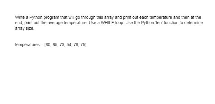 Write a Python program that will go through this array and print out each temperature and then at the
end, print out the average temperature. Use a WHILE loop. Use the Python 'len' function to determine
array size.
temperatures = [60, 65, 73, 54, 78, 75]
