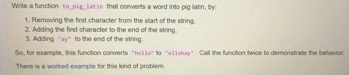 Write a function to pig_latin that converts a word into pig latin, by:
1. Removing the first character from the start of the string,
2. Adding the first character to the end of the string,
3. Adding "ay" to the end of the string.
So, for example, this function converts "hello" to "ellohay". Call the function twice to demonstrate the behavior.
There is a worked example for this kind of problem.
