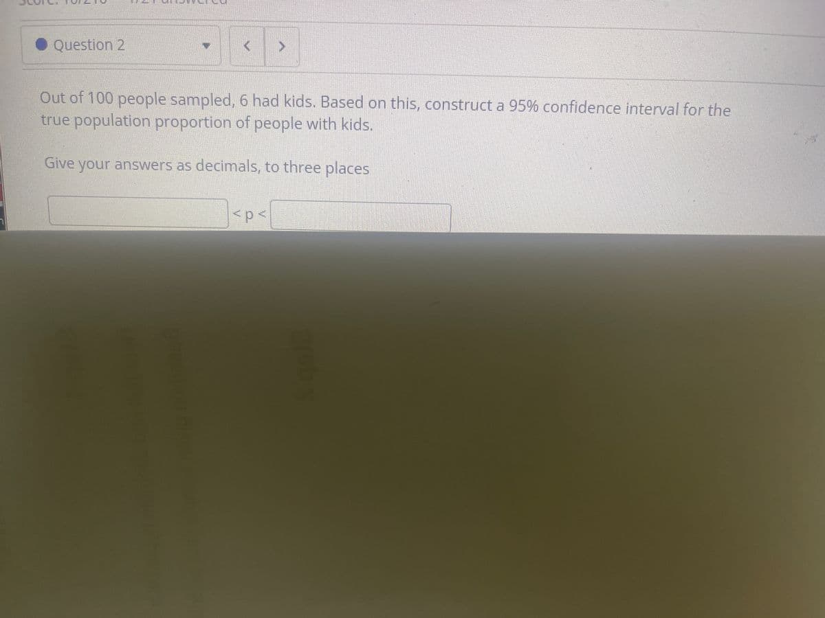 • Question 2
Out of 100 people sampled, 6 had kids. Based on this, construct a 95% confidence interval for the
true population proportion of people with kids.
Give your answers as decimals, to three places
<p<
