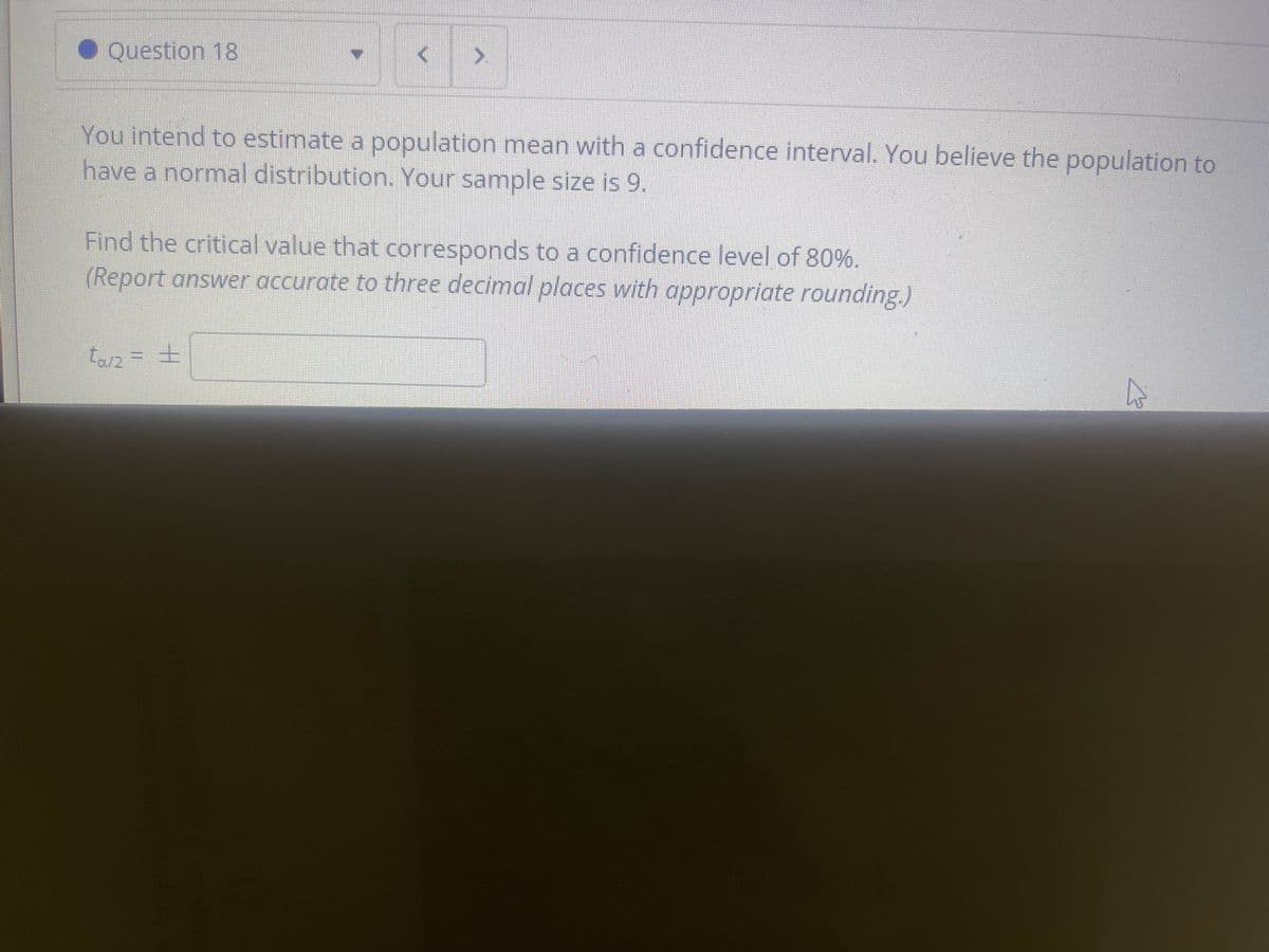 • Question 18
You intend to estimate a population mean with a confidence interval. You believe the population to
have a normnal distribution. Your sample size is 9.
Find the critical value that corresponds to a confidence level of 80%.
(Report answer accurate to three decimal places with appropriate rounding.)
tarz = +
