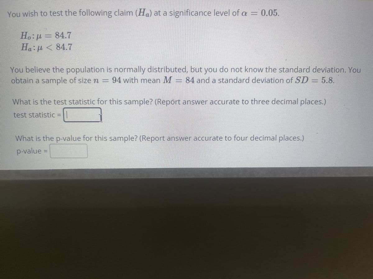 You wish to test the following claim (H.) at a significance level of a = 0.05.
H.:p= 84.7
Ha:p <84.7
You believe the population is normally distributed, but you do not know the standard deviation. You
obtain a sample of size n = 94 with mean M = 84 and a standard deviation of SD = 5.8.
What is the test statistic for this sample? (Report answer accurate to three decimal places.)
test statistic =|
What is the p-value for this sample? (Report answer accurate to four decimal places.)
p-value =
