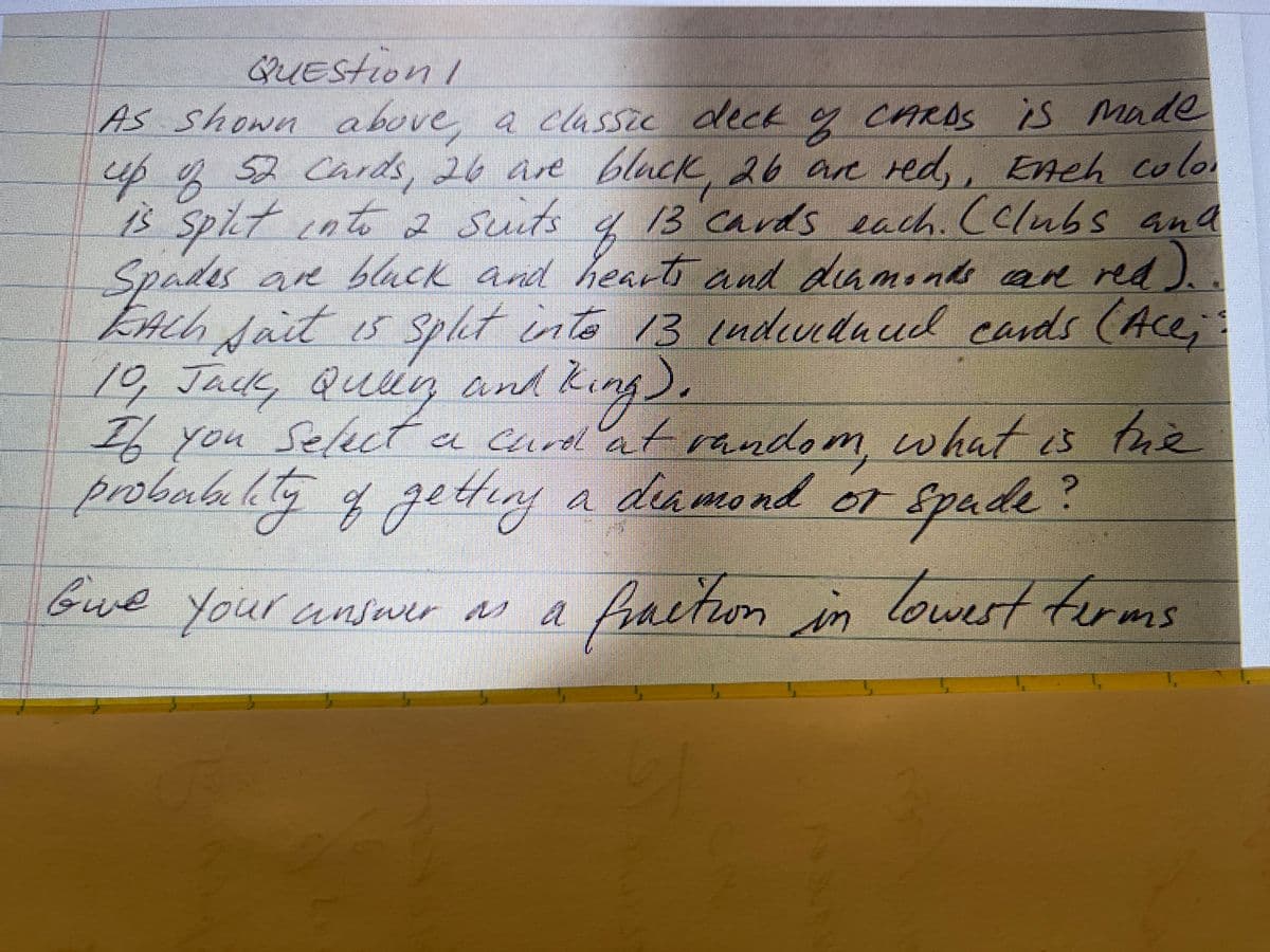 QUEStion/
As shown above a cassze deck g CAROS is Made
52 Cards, 26 are black 26 ae red,
up q , Ench colo
1s
B Splt inte2 Suuts q
Spades are black and heart and damnds an nd).
EAch Jat s spht inte 13 cadendaud cands (Ace;:
10,Jack,
13 cards each. (clubs and
13 (ndiuluud cards
, Quig and king).
If you Select a
probubalg ggething a deameo md or
a curdl at random what is tue
Spade?
facton in lowert forms
probabaete
Lny a deh mo nd
lo
Gue your answer M a
suetwn
