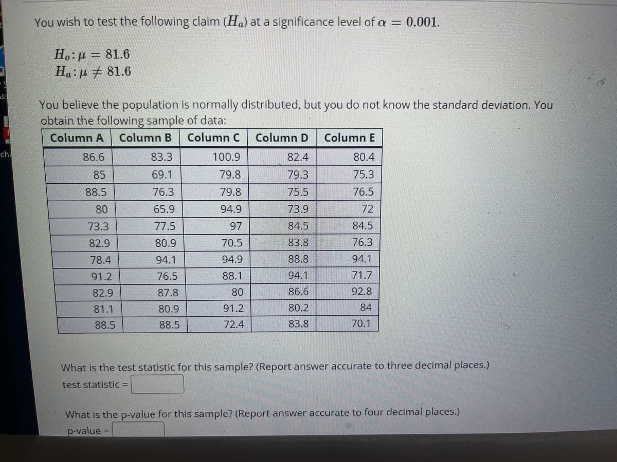 You wish to test the following claim (Ha) at a significance level of a = 0.001.
Ho:p= 81.6
H.:µ ± 81.6
You believe the population is normally distributed, but you do not know the standard deviation. You
obtain the following sample of data:
Column A Column B Column C Column D
Column E
ch
86.6
83.3
100.9
82.4
80.4
85
69.1
79.8
79.3
75.3
88.5
76.3
79.8
75.5
76.5
80
65.9
94.9
73.9
72
84.5
73.3
82.9
77.5
97
84.5
80.9
70.5
83.8
76.3
78.4
94.1
94.9
88.8
94.1
91.2
76.5
88.1
94.1
71.7
82.9
87.8
80
86.6
92.8
81.1
80.9
91.2
80.2
84
88.5
88.5
72.4
83.8
70.1
What is the test statistic for this sample? (Report answer accurate to three decimal places.)
test statistic% =
What is the p-value for this sample? (Report answer accurate to four decimal places.)
p-value =
